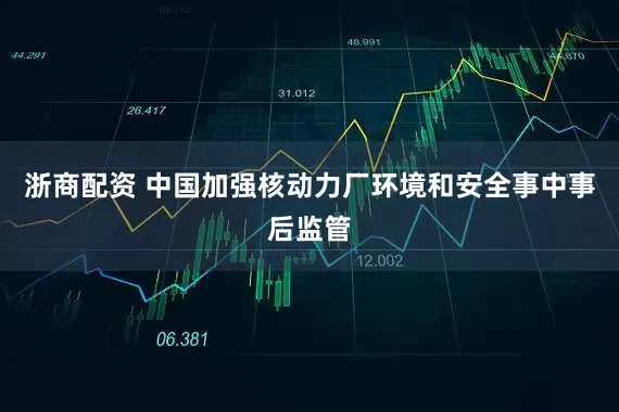 浙商配资 中国加强核动力厂环境和安全事中事后监管