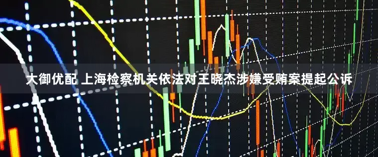 大御优配 上海检察机关依法对王晓杰涉嫌受贿案提起公诉