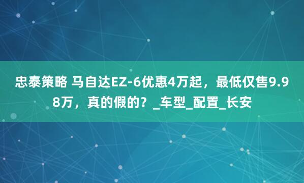 忠泰策略 马自达EZ-6优惠4万起，最低仅售9.98万，真的假的？_车型_配置_长安