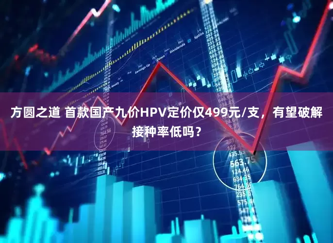 方圆之道 首款国产九价HPV定价仅499元/支，有望破解接种率低吗？