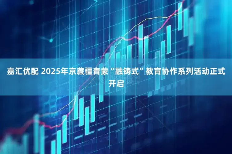 嘉汇优配 2025年京藏疆青蒙“融铸式”教育协作系列活动正式开启