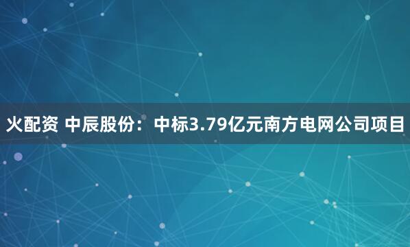火配资 中辰股份：中标3.79亿元南方电网公司项目