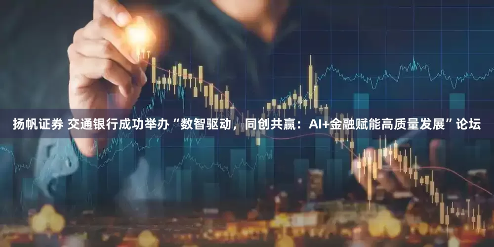 扬帆证券 交通银行成功举办“数智驱动，同创共赢：AI+金融赋能高质量发展”论坛