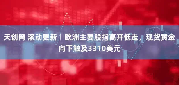 天创网 滚动更新丨欧洲主要股指高开低走，现货黄金向下触及3310美元
