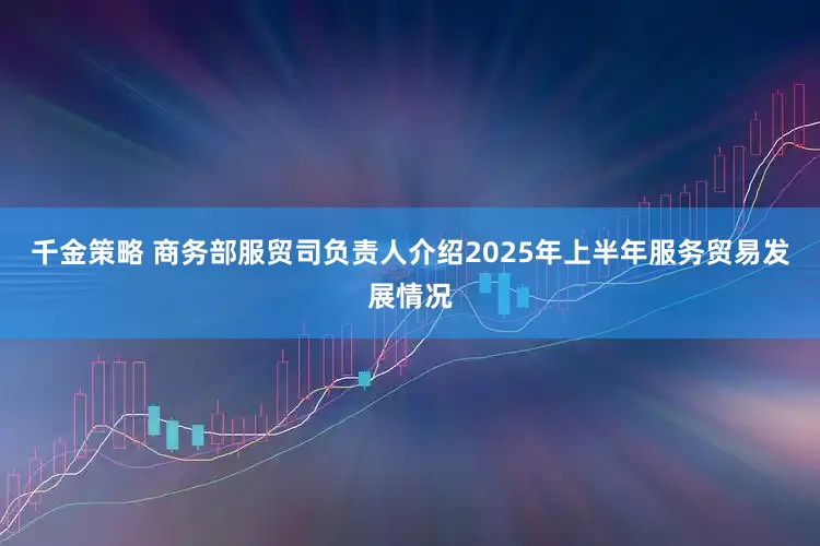 千金策略 商务部服贸司负责人介绍2025年上半年服务贸易发展情况