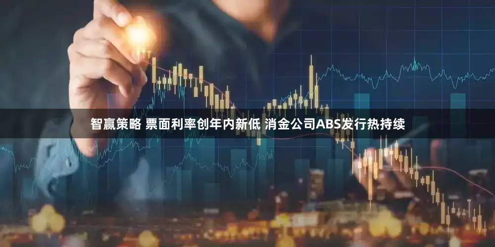 智赢策略 票面利率创年内新低 消金公司ABS发行热持续