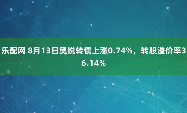 乐配网 8月13日奥锐转债上涨0.74%，转股溢价率36.14%