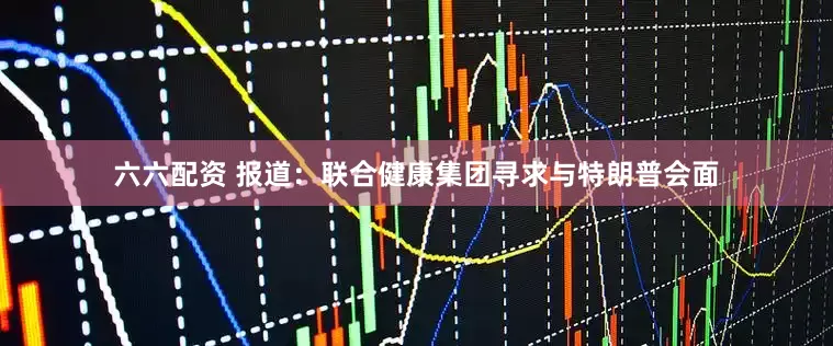 六六配资 报道：联合健康集团寻求与特朗普会面