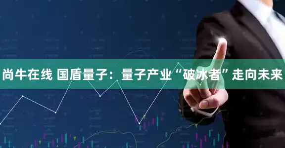 尚牛在线 国盾量子：量子产业“破冰者”走向未来