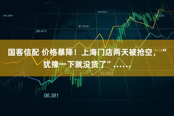 国客信配 价格暴降！上海门店两天被抢空，“犹豫一下就没货了”……