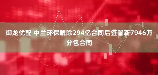 御龙优配 中兰环保解除294亿合同后签署新7946万分包合同